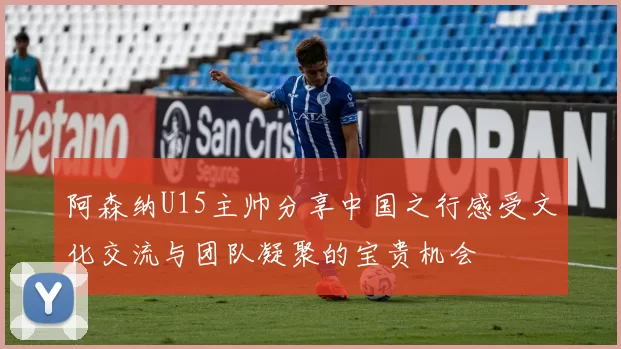 阿森纳U15主帅分享中国之行感受文化交流与团队凝聚的宝贵机会