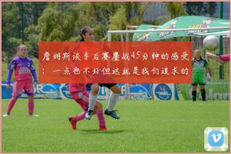 詹姆斯谈季后赛鏖战45分钟的感受：一点也不好但这就是我们追求的挑战