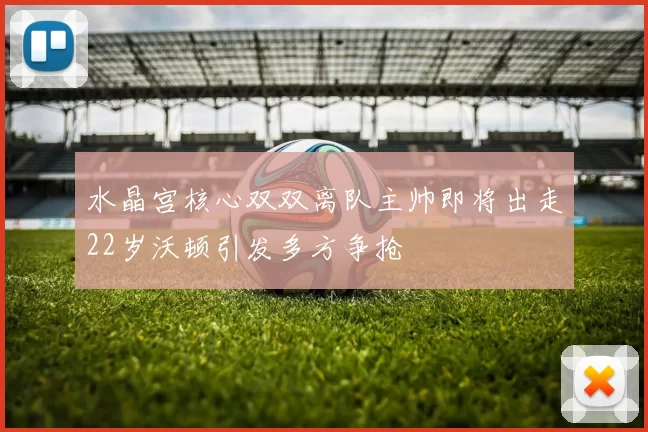 水晶宫核心双双离队主帅即将出走22岁沃顿引发多方争抢