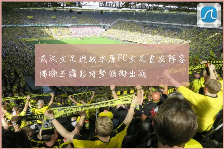 武汉女足迎战水原FC女足首发阵容揭晓王霜彭诗梦领衔出战