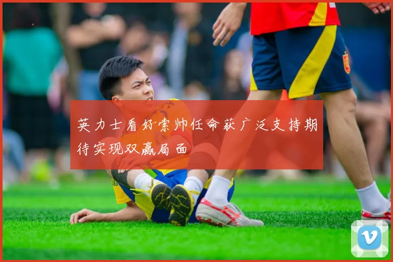 英力士看好索帅任命获广泛支持期待实现双赢局面