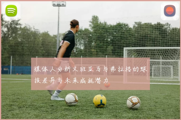 媒体人分析文班亚马与弗拉格的球技差异与未来成就潜力