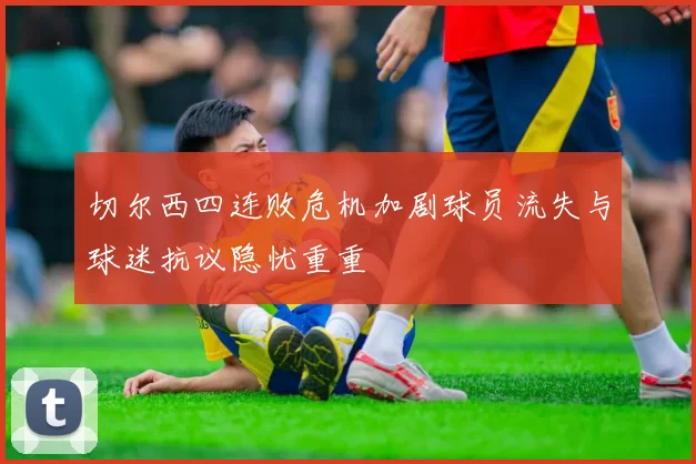 切尔西四连败危机加剧球员流失与球迷抗议隐忧重重