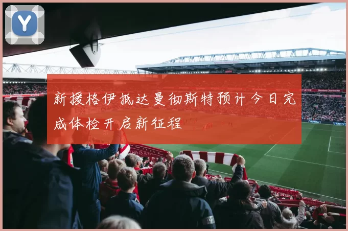 新援格伊抵达曼彻斯特预计今日完成体检开启新征程