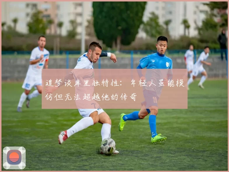 追梦谈库里独特性：年轻人虽能模仿但无法超越他的传奇