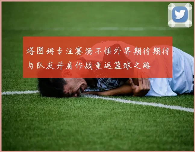 塔图姆专注赛场不惧外界期待期待与队友并肩作战重返篮球之路