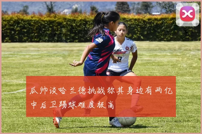 瓜帅谈哈兰德挑战称其身边有两亿中后卫踢球难度极高