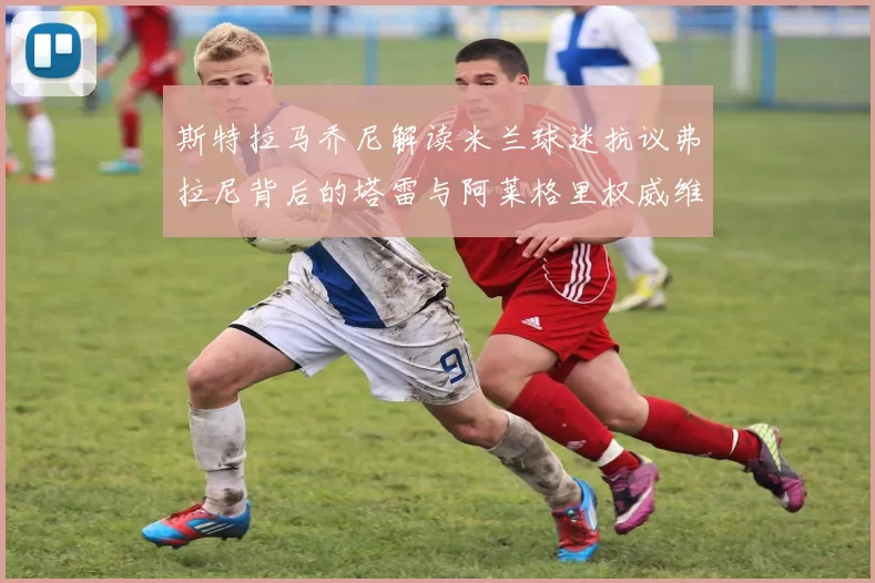 斯特拉马乔尼解读米兰球迷抗议弗拉尼背后的塔雷与阿莱格里权威维护
