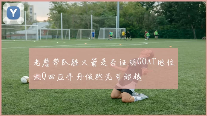 老詹带队胜火箭是否证明GOAT地位大Q回应乔丹依然无可超越
