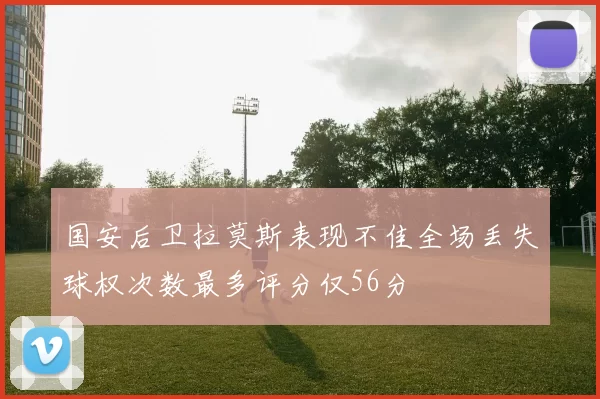 国安后卫拉莫斯表现不佳全场丢失球权次数最多评分仅56分