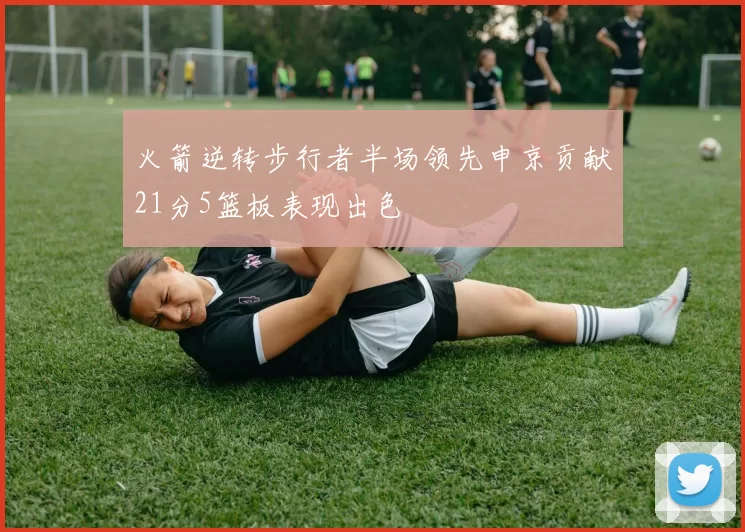 火箭逆转步行者半场领先申京贡献21分5篮板表现出色