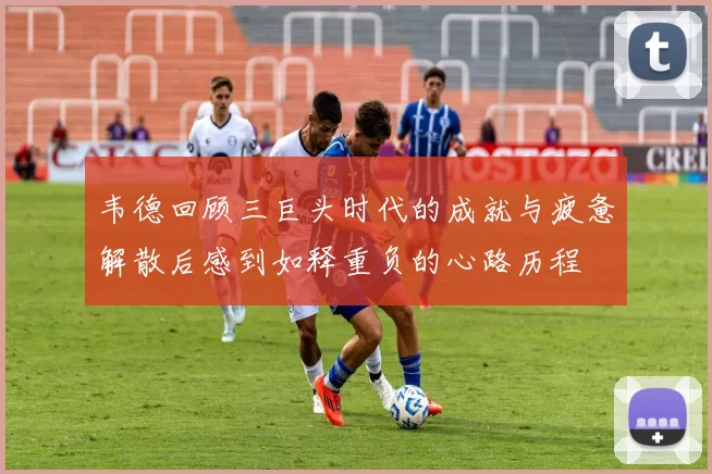 韦德回顾三巨头时代的成就与疲惫解散后感到如释重负的心路历程